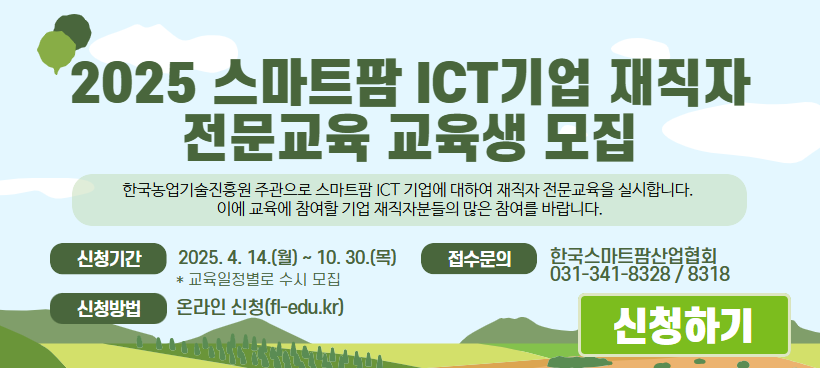 2025 스마트팜 ICT기업 재직자 전문교육 교육생 모집 신청기간 2025. 4. 14.(월) ~ 10.30.(목) * 교육일정별로 수시 모집 신청방법 온라인 신청(fl-edu.kr) 접수문의 한국스마트팜산업협회 031-341-8328/8318 신청하기 * 자세한 내용은 배너 클릭 후 홈페이지에서 확인해주세요. 